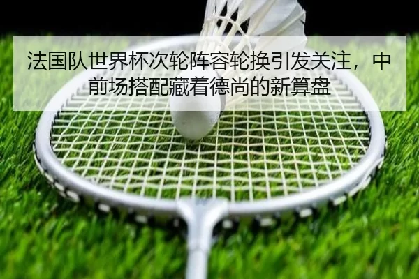 法国队世界杯次轮阵容轮换引发关注，中前场搭配藏着德尚的新算盘